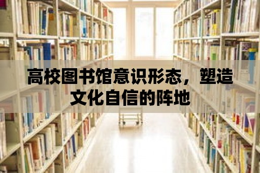 高校圖書館意識形態(tài)，塑造文化自信的陣地