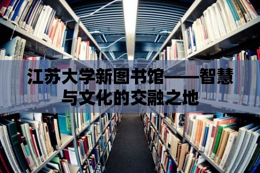 江蘇大學新圖書館——智慧與文化的交融之地