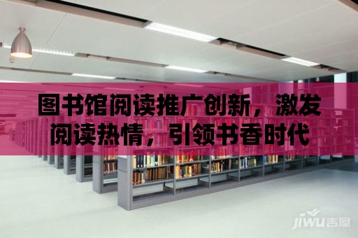 圖書館閱讀推廣創新，激發閱讀熱情，引領書香時代