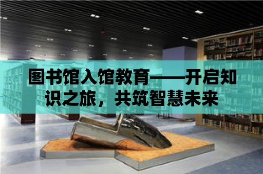 圖書館入館教育——開啟知識之旅，共筑智慧未來