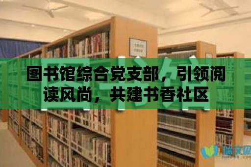 圖書館綜合黨支部，引領(lǐng)閱讀風(fēng)尚，共建書香社區(qū)