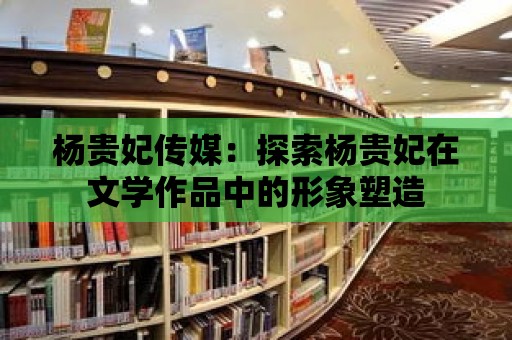 楊貴妃傳媒：探索楊貴妃在文學作品中的形象塑造