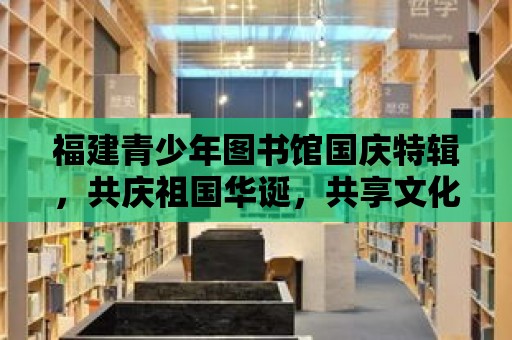 福建青少年圖書館國慶特輯，共慶祖國華誕，共享文化盛宴