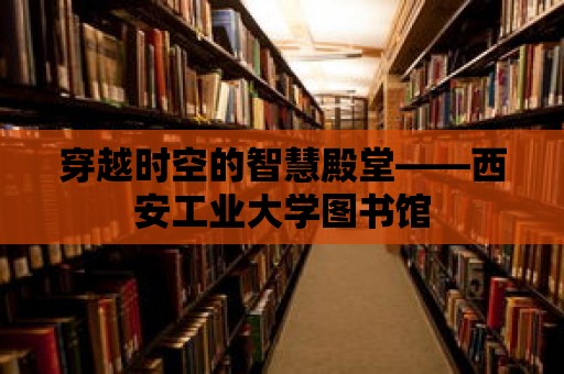 穿越時(shí)空的智慧殿堂——西安工業(yè)大學(xué)圖書館