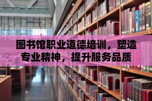 圖書館職業道德培訓，塑造專業精神，提升服務品質