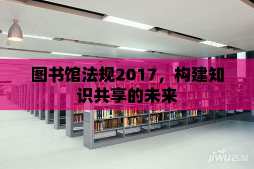 圖書館法規2017，構建知識共享的未來