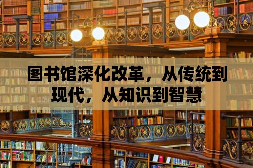 圖書館深化改革，從傳統到現代，從知識到智慧