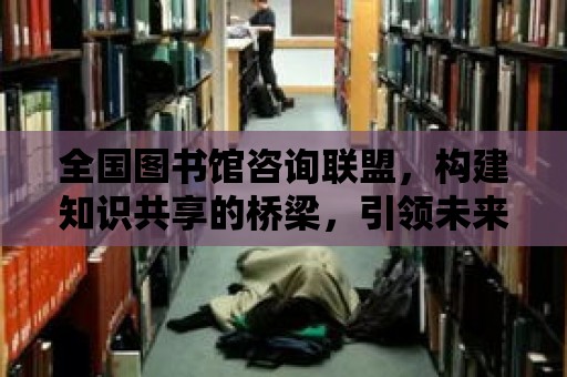 全國圖書館咨詢聯盟，構建知識共享的橋梁，引領未來閱讀的風向標