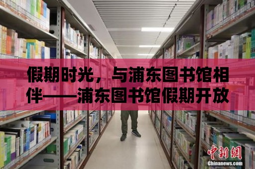 假期時光，與浦東圖書館相伴——浦東圖書館假期開放時間詳解