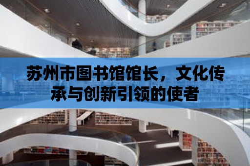 蘇州市圖書館館長，文化傳承與創(chuàng)新引領的使者