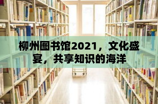 柳州圖書館2021，文化盛宴，共享知識的海洋