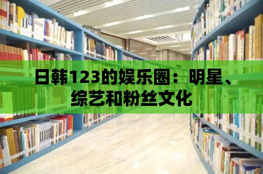 日韓123的娛樂圈：明星、綜藝和粉絲文化