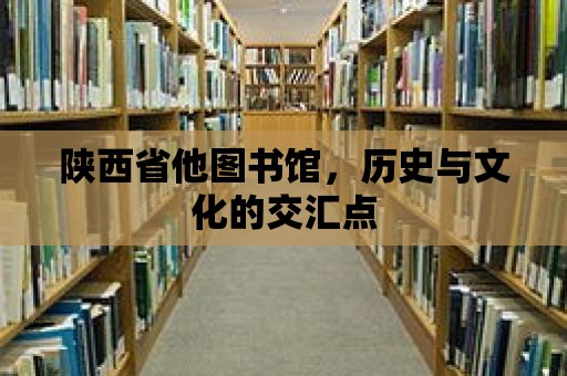 陜西省他圖書館，歷史與文化的交匯點