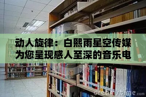 動人旋律：白熙雨星空傳媒為您呈現感人至深的音樂電影