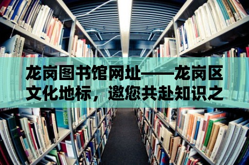 龍崗圖書館網(wǎng)址——龍崗區(qū)文化地標，邀您共赴知識之旅