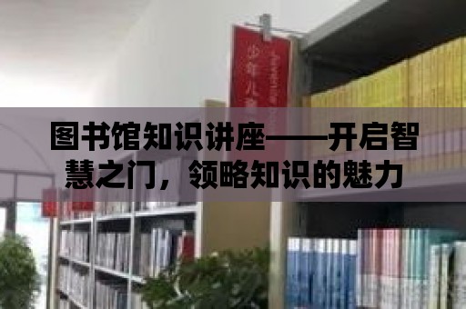 圖書館知識講座——開啟智慧之門，領略知識的魅力