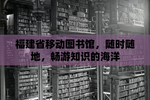 福建省移動圖書館，隨時隨地，暢游知識的海洋