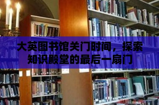 大英圖書館關門時間，探索知識殿堂的最后一扇門