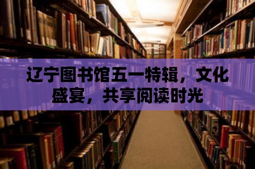 遼寧圖書館五一特輯，文化盛宴，共享閱讀時光