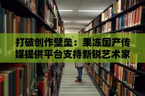 打破創作壁壘：果凍國產傳媒提供平臺支持新銳藝術家