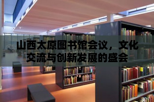 山西太原圖書館會議，文化交流與創新發展的盛會