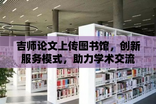 吉師論文上傳圖書館，創新服務模式，助力學術交流