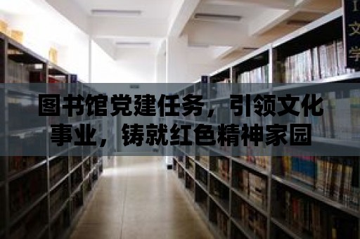 圖書館黨建任務，引領文化事業，鑄就紅色精神家園