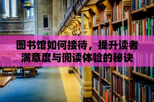 圖書館如何接待，提升讀者滿意度與閱讀體驗(yàn)的秘訣