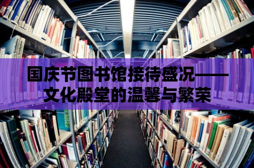 國(guó)慶節(jié)圖書館接待盛況——文化殿堂的溫馨與繁榮