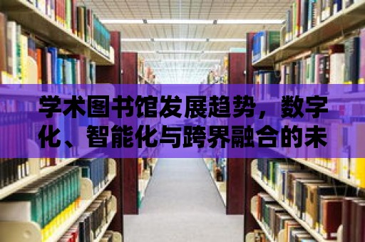 學術圖書館發展趨勢，數字化、智能化與跨界融合的未來