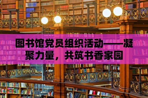 圖書館黨員組織活動——凝聚力量，共筑書香家園