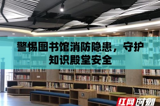 警惕圖書館消防隱患，守護(hù)知識殿堂安全