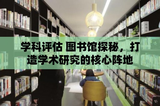 學科評估 圖書館探秘，打造學術研究的核心陣地