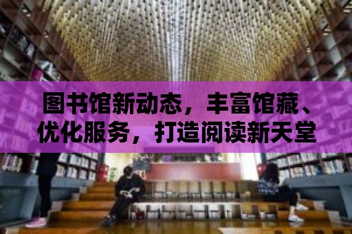 圖書館新動態，豐富館藏、優化服務，打造閱讀新天堂