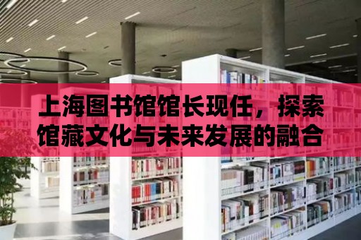 上海圖書館館長現任，探索館藏文化與未來發展的融合之路