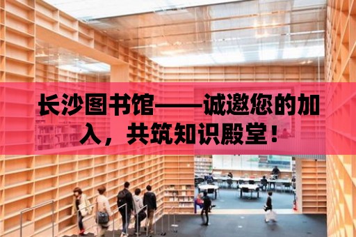 長沙圖書館——誠邀您的加入，共筑知識殿堂！