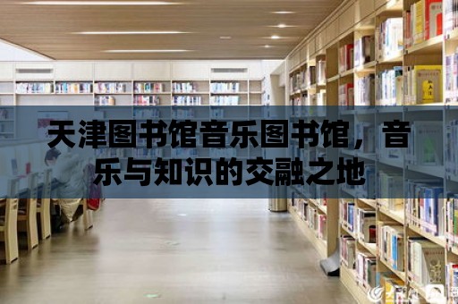 天津圖書館音樂圖書館，音樂與知識(shí)的交融之地