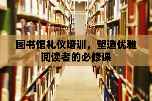 圖書館禮儀培訓，塑造優雅閱讀者的必修課