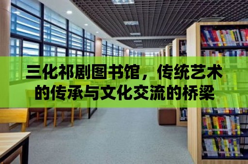 三化祁劇圖書館，傳統藝術的傳承與文化交流的橋梁