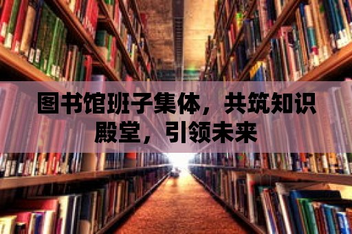 圖書館班子集體，共筑知識殿堂，引領(lǐng)未來