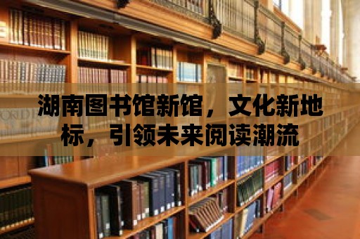 湖南圖書館新館，文化新地標，引領(lǐng)未來閱讀潮流