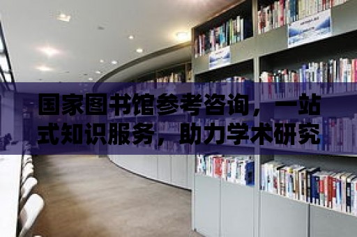 國家圖書館參考咨詢，一站式知識服務，助力學術研究與創新