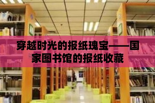 穿越時光的報紙瑰寶——國家圖書館的報紙收藏