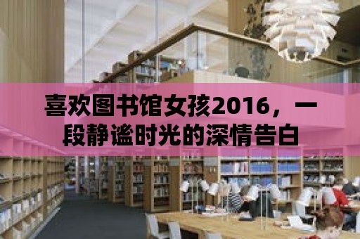 喜歡圖書館女孩2016，一段靜謐時光的深情告白