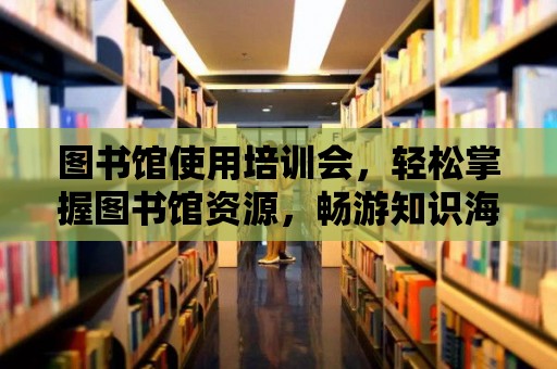 圖書館使用培訓會，輕松掌握圖書館資源，暢游知識海洋