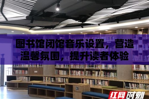 圖書館閉館音樂設(shè)置，營造溫馨氛圍，提升讀者體驗