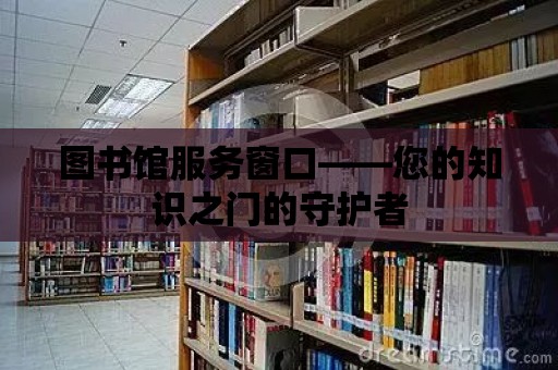 圖書館服務窗口——您的知識之門的守護者