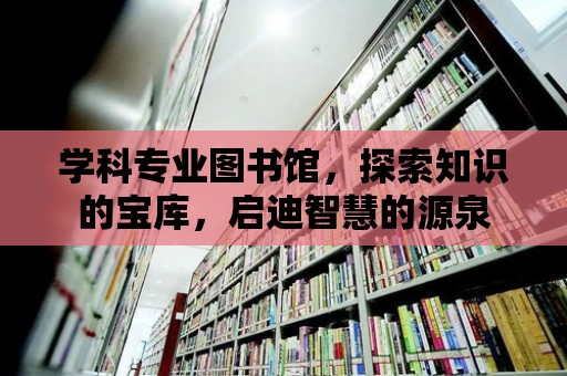 學科專業(yè)圖書館，探索知識的寶庫，啟迪智慧的源泉