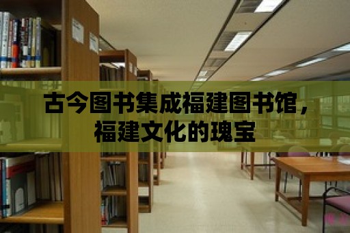 古今圖書集成福建圖書館，福建文化的瑰寶