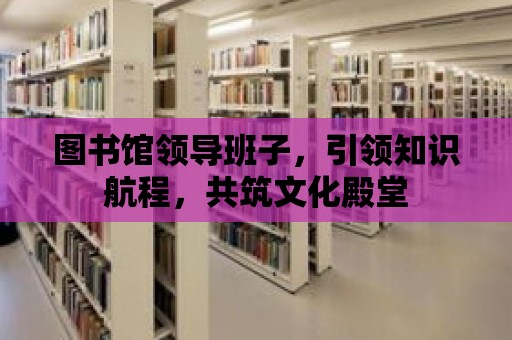 圖書館領導班子，引領知識航程，共筑文化殿堂